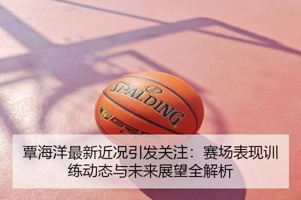 覃海洋最新近况引发关注：赛场表现训练动态与未来展望全解析
