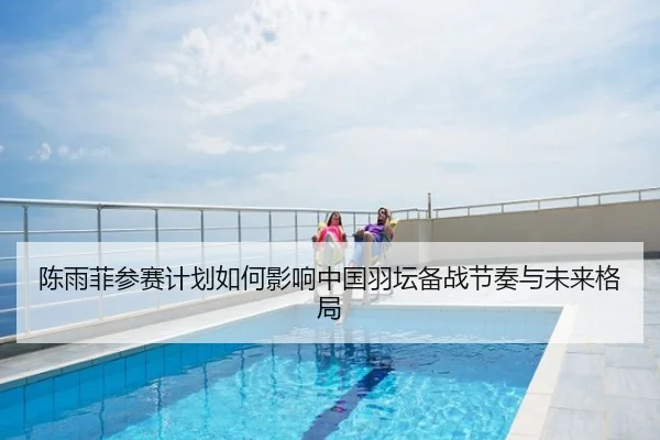 陈雨菲参赛计划如何影响中国羽坛备战节奏与未来格局