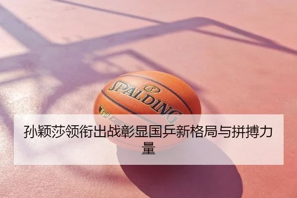 孙颖莎领衔出战彰显国乒新格局与拼搏力量