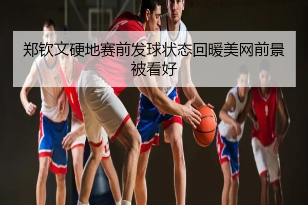 郑钦文硬地赛前发球状态回暖美网前景被看好