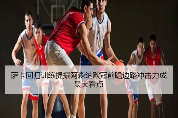 萨卡回归训练提振阿森纳欧冠前瞻边路冲击力成最大看点