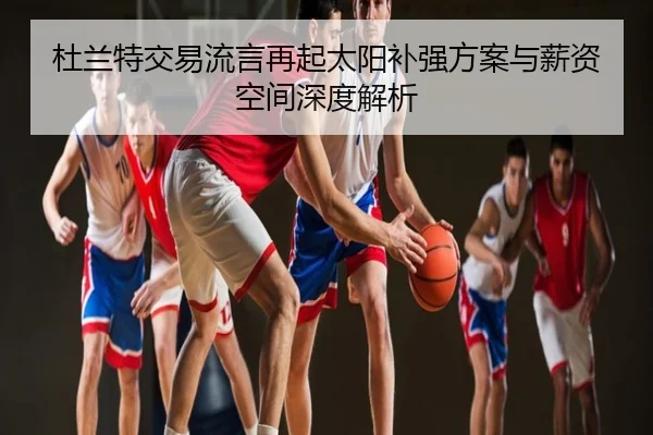 杜兰特交易流言再起太阳补强方案与薪资空间深度解析